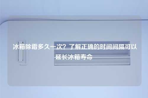  冰箱除霜多久一次？了解正确的时间间隔可以延长冰箱寿命
