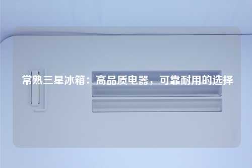 常熟三星冰箱：高品质电器，可靠耐用的选择