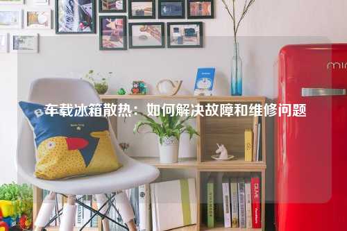  车载冰箱散热：如何解决故障和维修问题