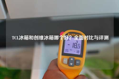  TCL冰箱和创维冰箱哪个好？全面对比与评测