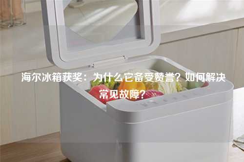  海尔冰箱获奖：为什么它备受赞誉？如何解决常见故障？