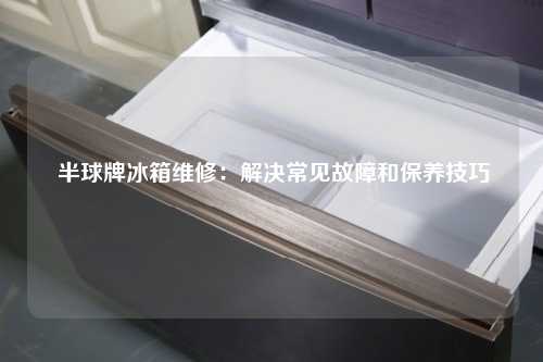  半球牌冰箱维修：解决常见故障和保养技巧