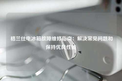  格兰仕电冰箱故障维修指南：解决常见问题和保持优良性能