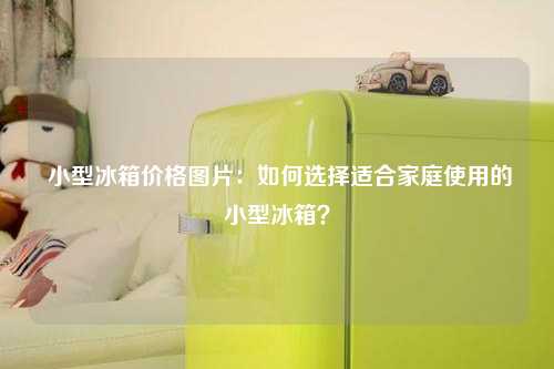  小型冰箱价格图片：如何选择适合家庭使用的小型冰箱？